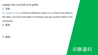 explain why you had to be polite
1. 事实 :
As a matte of fact, in Chinese traditional culture it is a virtue to be polite to
the elders, not only to the elders in the family, but also to all the elders in the
community
2. 推理 :
3. 例举 :
串 料联语
 
