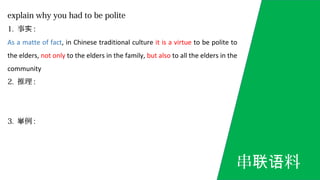 explain why you had to be polite
1. 事实 :
As a matte of fact, in Chinese traditional culture it is a virtue to be polite to
the elders, not only to the elders in the family, but also to all the elders in the
community
2. 推理 :
3. 例举 :
串 料联语
 