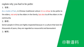 explain why you had to be polite
1. 事实 :
As a matte of fact, in Chinese traditional culture it is a virtue to be polite to
the elders, not only to the elders in the family, but also to all the elders in the
community
2. 推理 :
Senior people in China are highly respected because in a culture that lasts for
thousands of years, they are regarded as resourceful and benevolent
3. 例举 :
串 料联语
 