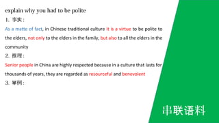 explain why you had to be polite
1. 事实 :
As a matte of fact, in Chinese traditional culture it is a virtue to be polite to
the elders, not only to the elders in the family, but also to all the elders in the
community
2. 推理 :
Senior people in China are highly respected because in a culture that lasts for
thousands of years, they are regarded as resourceful and benevolent
3. 例举 :
串 料联语
 