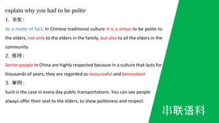 explain why you had to be polite
1. 事实 :
As a matte of fact, in Chinese traditional culture it is a virtue to be polite to
the elders, not only to the elders in the family, but also to all the elders in the
community
2. 推理 :
Senior people in China are highly respected because in a culture that lasts for
thousands of years, they are regarded as resourceful and benevolent
3. 例举 :
Such is the case in every day public transportations. You can see people
always offer their seat to the elders, to show politeness and respect.
串 料联语
 