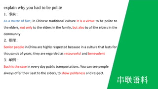 explain why you had to be polite
1. 事实 :
As a matte of fact, in Chinese traditional culture it is a virtue to be polite to
the elders, not only to the elders in the family, but also to all the elders in the
community
2. 推理 :
Senior people in China are highly respected because in a culture that lasts for
thousands of years, they are regarded as resourceful and benevolent
3. 例举 :
Such is the case in every day public transportations. You can see people
always offer their seat to the elders, to show politeness and respect.
串 料联语
 