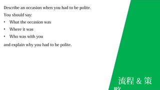Describe an occasion when you had to be polite.
You should say:
• What the occasion was
• Where it was
• Who was with you
and explain why you had to be polite.
流程 & 策
 