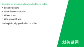 Describe an occasion when you had to be polite.
• You should say:
• What the occasion was
• Where it was
• Who was with you
and explain why you had to be polite.
划关键词
 