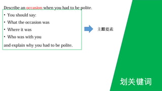 Describe an occasion when you had to be polite.
• You should say:
• What the occasion was
• Where it was
• Who was with you
and explain why you had to be polite.
划关键词
主 要素题
 