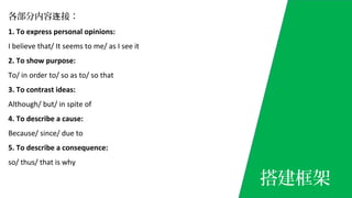 各部分内容 接：连
1. To express personal opinions:
I believe that/ It seems to me/ as I see it
2. To show purpose:
To/ in order to/ so as to/ so that
3. To contrast ideas:
Although/ but/ in spite of
4. To describe a cause:
Because/ since/ due to
5. To describe a consequence:
so/ thus/ that is why
搭建框架
 