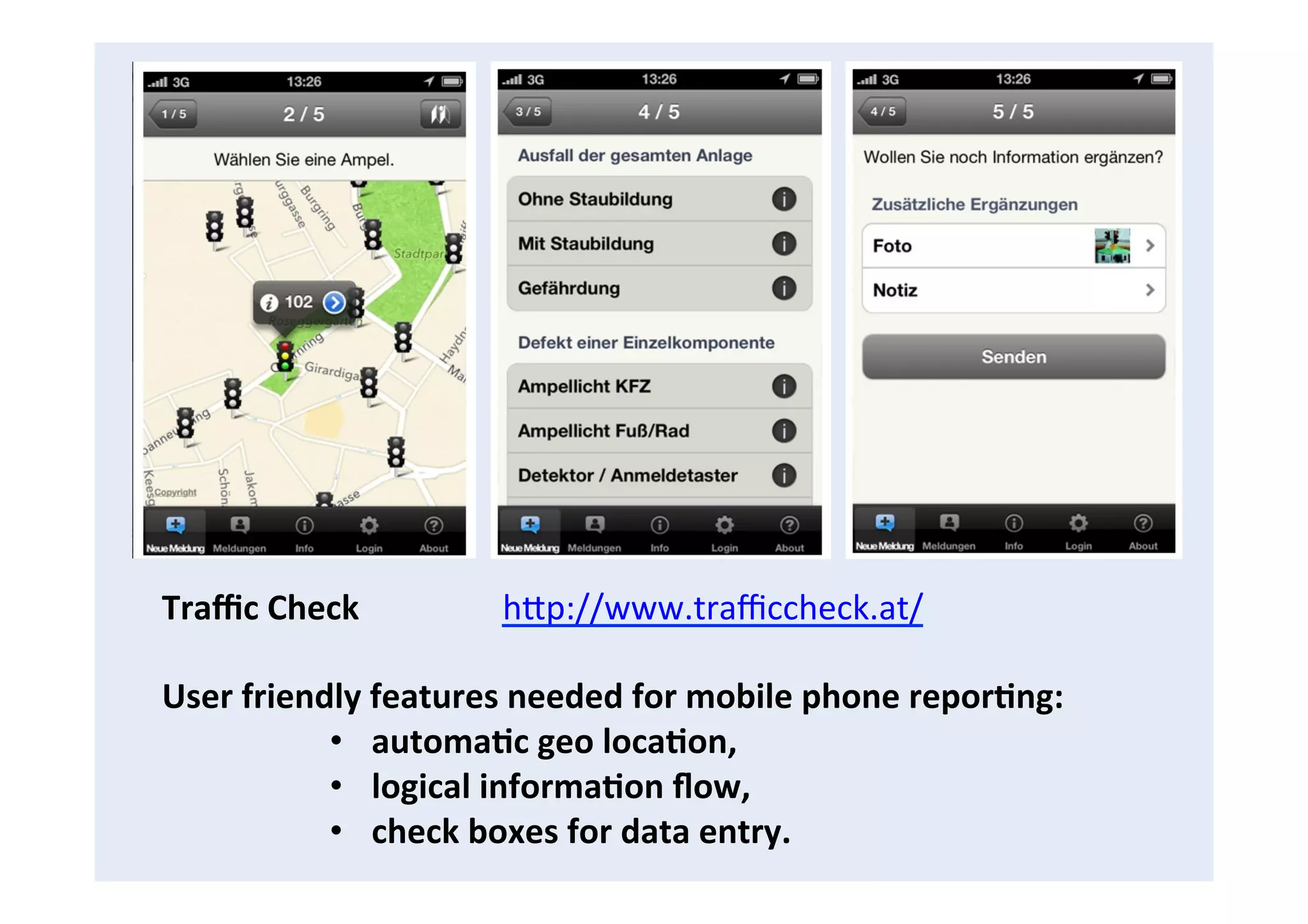  Traﬃc	
  Check	
  	
  	
  	
  	
  	
  	
  	
  	
  	
  	
  	
  	
  	
  	
  	
  	
  hCp://www.traﬃccheck.at/	
  
	
  
User	
  friendly	
  features	
  needed	
  for	
  mobile	
  phone	
  repor8ng:	
  
•  automa8c	
  geo	
  loca8on,	
  
•  logical	
  informa8on	
  ﬂow,	
  	
  
•  check	
  boxes	
  for	
  data	
  entry.	
  	
  
 