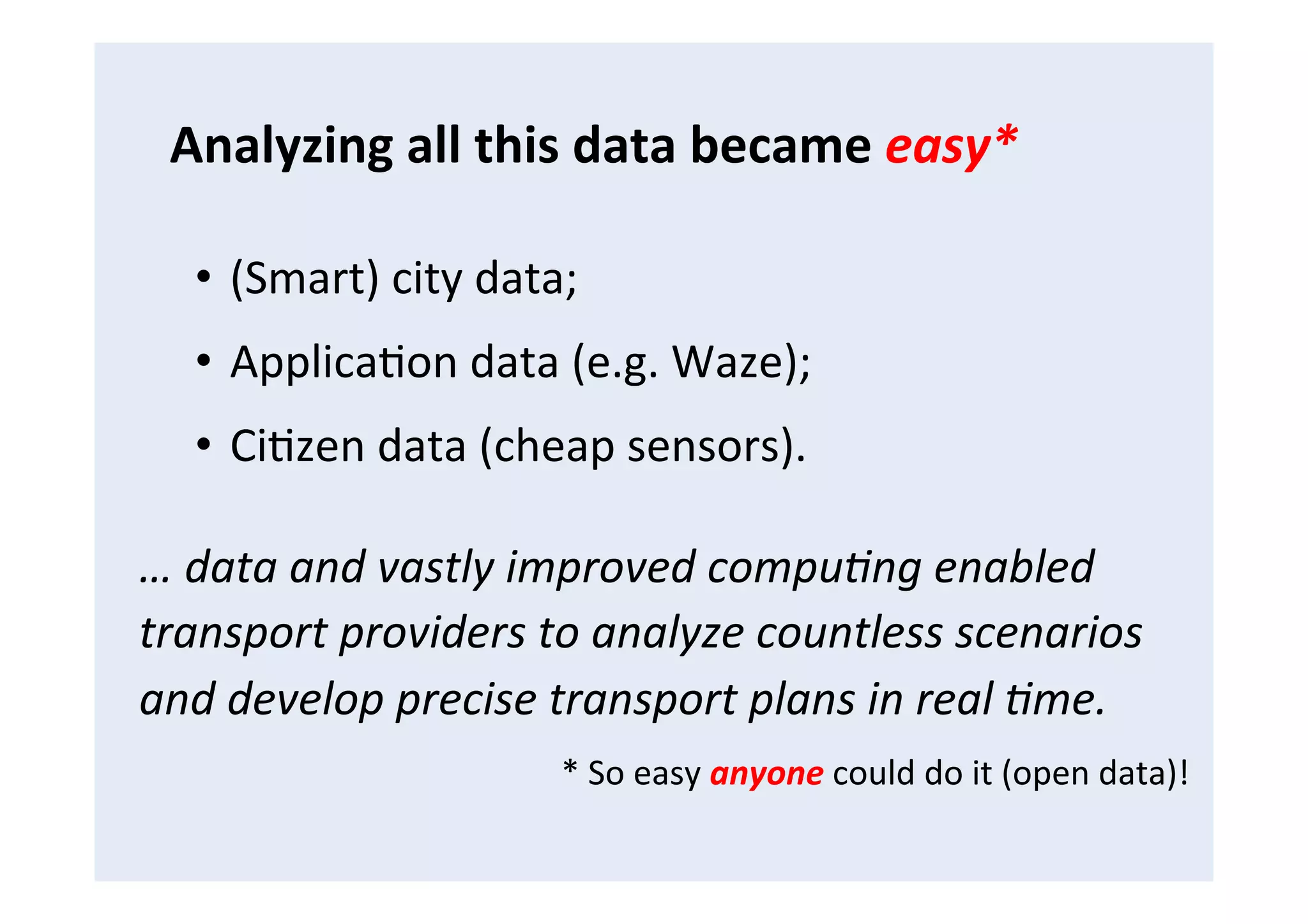 •  (Smart)	
  city	
  data;	
  
•  ApplicaFon	
  data	
  (e.g.	
  Waze);	
  
•  CiFzen	
  data	
  (cheap	
  sensors).	
  
…	
  data	
  and	
  vastly	
  improved	
  compu4ng	
  enabled	
  
transport	
  providers	
  to	
  analyze	
  countless	
  scenarios	
  
and	
  develop	
  precise	
  transport	
  plans	
  in	
  real	
  4me.	
  
*	
  So	
  easy	
  anyone	
  could	
  do	
  it	
  (open	
  data)!	
  
Analyzing	
  all	
  this	
  data	
  became	
  easy*	
  
 