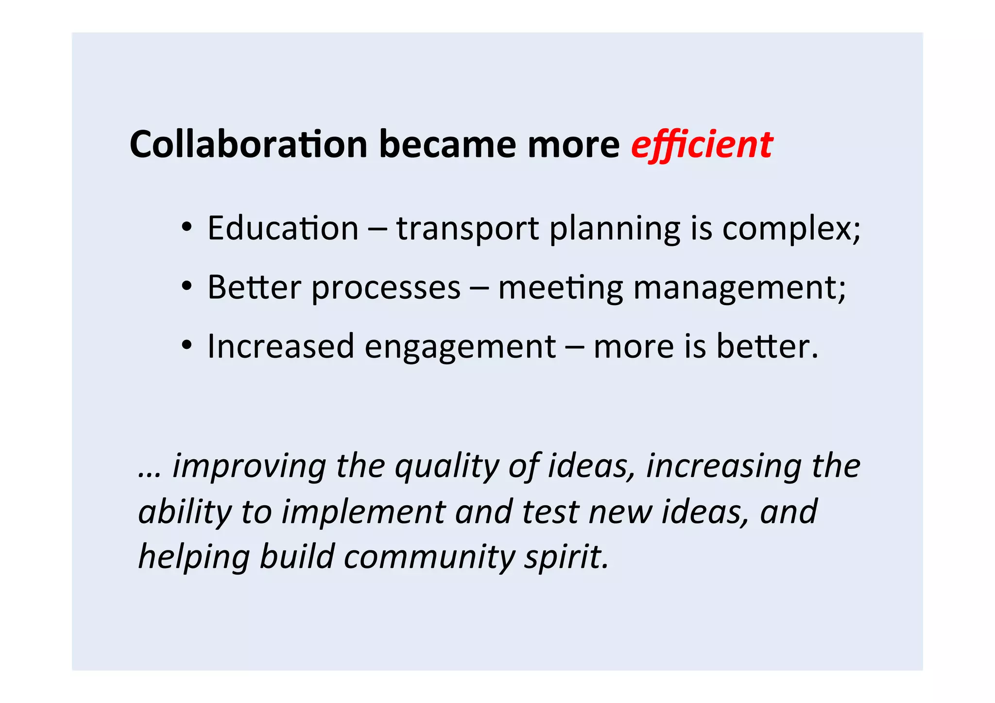 •  EducaFon	
  –	
  transport	
  planning	
  is	
  complex;	
  
•  BeCer	
  processes	
  –	
  meeFng	
  management;	
  
•  Increased	
  engagement	
  –	
  more	
  is	
  beCer.	
  
…	
  improving	
  the	
  quality	
  of	
  ideas,	
  increasing	
  the	
  
ability	
  to	
  implement	
  and	
  test	
  new	
  ideas,	
  and	
  
helping	
  build	
  community	
  spirit.	
  
Collabora8on	
  became	
  more	
  eﬃcient	
  
 
