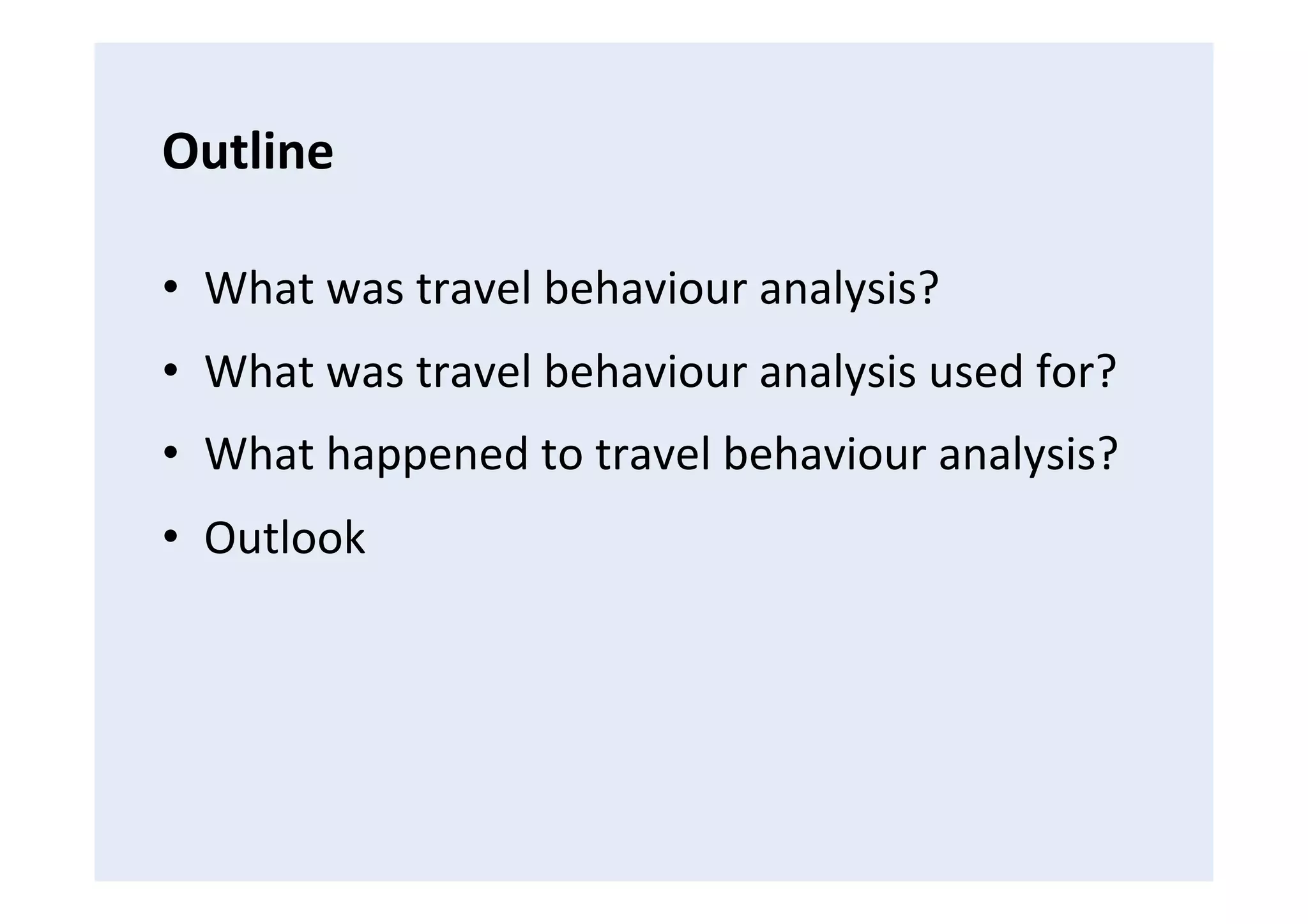 Outline	
  
•  What	
  was	
  travel	
  behaviour	
  analysis?	
  
•  What	
  was	
  travel	
  behaviour	
  analysis	
  used	
  for?	
  
•  What	
  happened	
  to	
  travel	
  behaviour	
  analysis?	
  
•  Outlook	
  
 