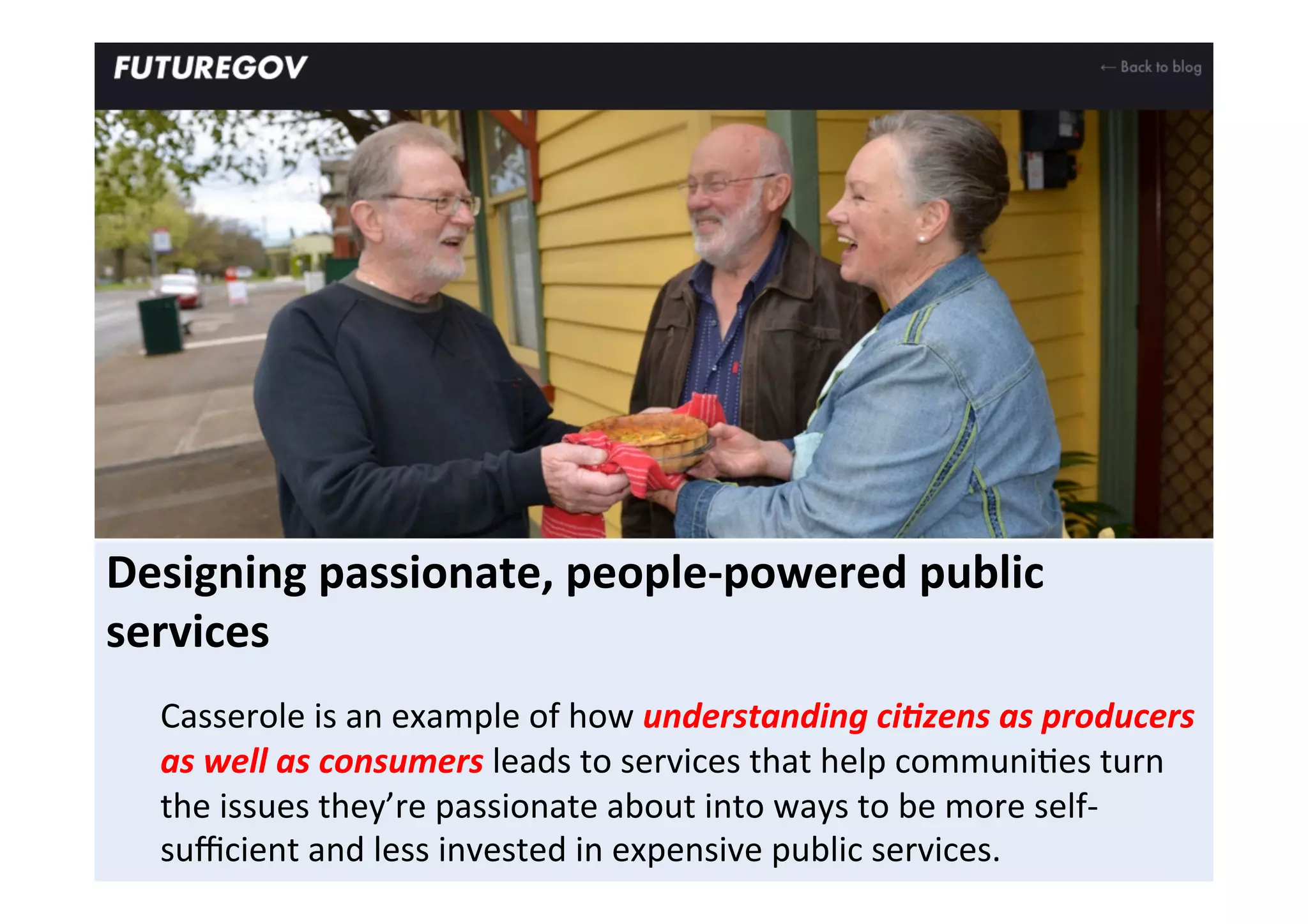 Designing	
  passionate,	
  people-­‐powered	
  public	
  
services	
  
	
  
Casserole	
  is	
  an	
  example	
  of	
  how	
  understanding	
  ci<zens	
  as	
  producers	
  
as	
  well	
  as	
  consumers	
  leads	
  to	
  services	
  that	
  help	
  communiFes	
  turn	
  
the	
  issues	
  they’re	
  passionate	
  about	
  into	
  ways	
  to	
  be	
  more	
  self-­‐
suﬃcient	
  and	
  less	
  invested	
  in	
  expensive	
  public	
  services.	
  	
  
 