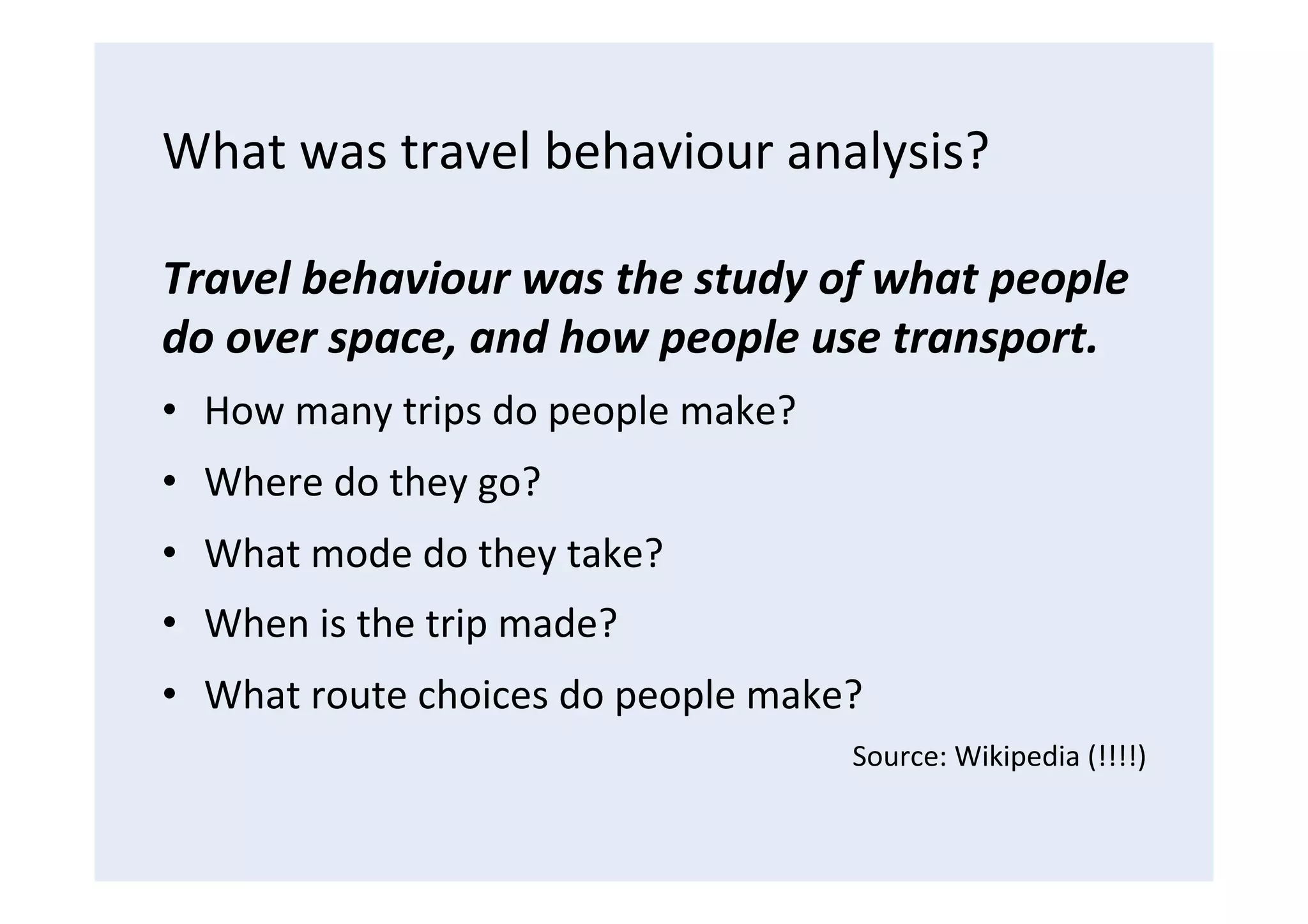 What	
  was	
  travel	
  behaviour	
  analysis?	
  
Travel	
  behaviour	
  was	
  the	
  study	
  of	
  what	
  people	
  
do	
  over	
  space,	
  and	
  how	
  people	
  use	
  transport.	
  
•  How	
  many	
  trips	
  do	
  people	
  make?	
  
•  Where	
  do	
  they	
  go?	
  
•  What	
  mode	
  do	
  they	
  take?	
  
•  When	
  is	
  the	
  trip	
  made?	
  
•  What	
  route	
  choices	
  do	
  people	
  make?	
  
Source:	
  Wikipedia	
  (!!!!)	
  
 