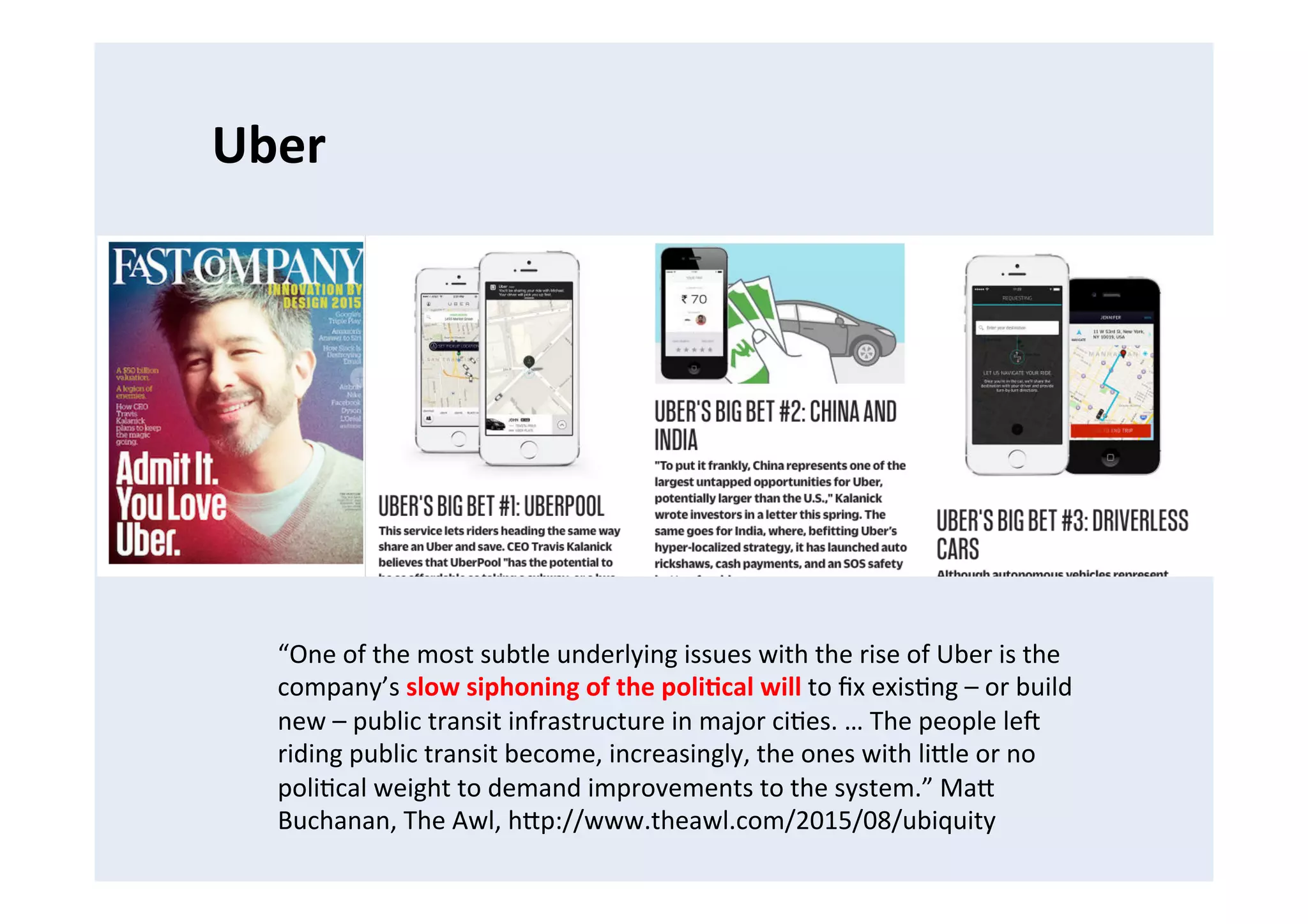 Uber	
  
“One	
  of	
  the	
  most	
  subtle	
  underlying	
  issues	
  with	
  the	
  rise	
  of	
  Uber	
  is	
  the	
  
company’s	
  slow	
  siphoning	
  of	
  the	
  poli8cal	
  will	
  to	
  ﬁx	
  exisFng	
  –	
  or	
  build	
  
new	
  –	
  public	
  transit	
  infrastructure	
  in	
  major	
  ciFes.	
  …	
  The	
  people	
  leB	
  
riding	
  public	
  transit	
  become,	
  increasingly,	
  the	
  ones	
  with	
  liCle	
  or	
  no	
  
poliFcal	
  weight	
  to	
  demand	
  improvements	
  to	
  the	
  system.”	
  MaC	
  
Buchanan,	
  The	
  Awl,	
  hCp://www.theawl.com/2015/08/ubiquity	
  
 