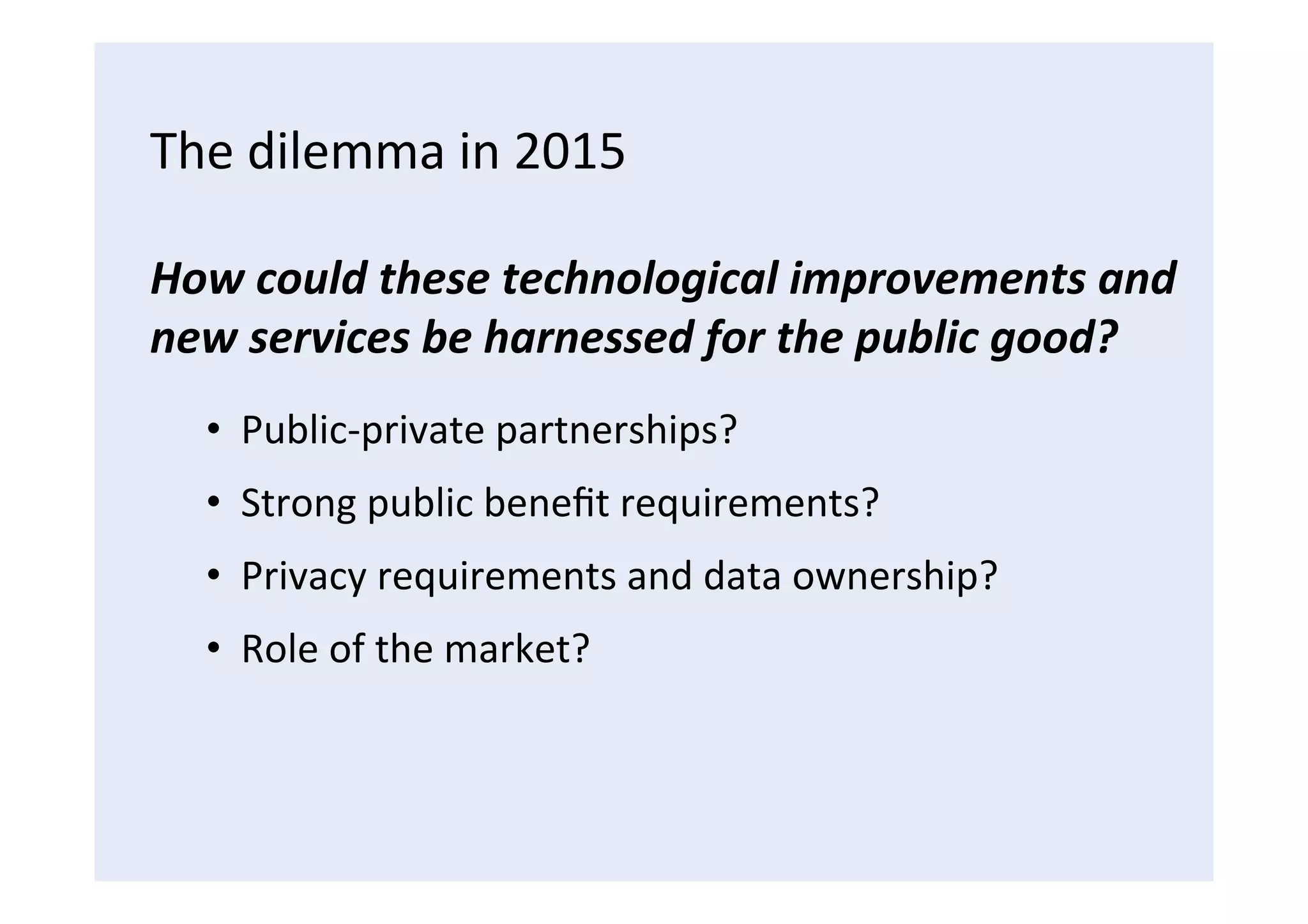 The	
  dilemma	
  in	
  2015	
  
How	
  could	
  these	
  technological	
  improvements	
  and	
  
new	
  services	
  be	
  harnessed	
  for	
  the	
  public	
  good?	
  
•  Public-­‐private	
  partnerships?	
  
•  Strong	
  public	
  beneﬁt	
  requirements?	
  
•  Privacy	
  requirements	
  and	
  data	
  ownership?	
  
•  Role	
  of	
  the	
  market?	
  
 
