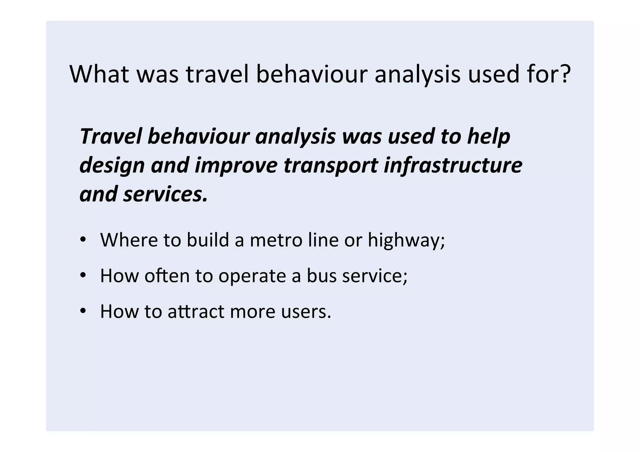 What	
  was	
  travel	
  behaviour	
  analysis	
  used	
  for?	
  
Travel	
  behaviour	
  analysis	
  was	
  used	
  to	
  help	
  
design	
  and	
  improve	
  transport	
  infrastructure	
  
and	
  services.	
  
•  Where	
  to	
  build	
  a	
  metro	
  line	
  or	
  highway;	
  
•  How	
  oBen	
  to	
  operate	
  a	
  bus	
  service;	
  
•  How	
  to	
  aCract	
  more	
  users.	
  
 