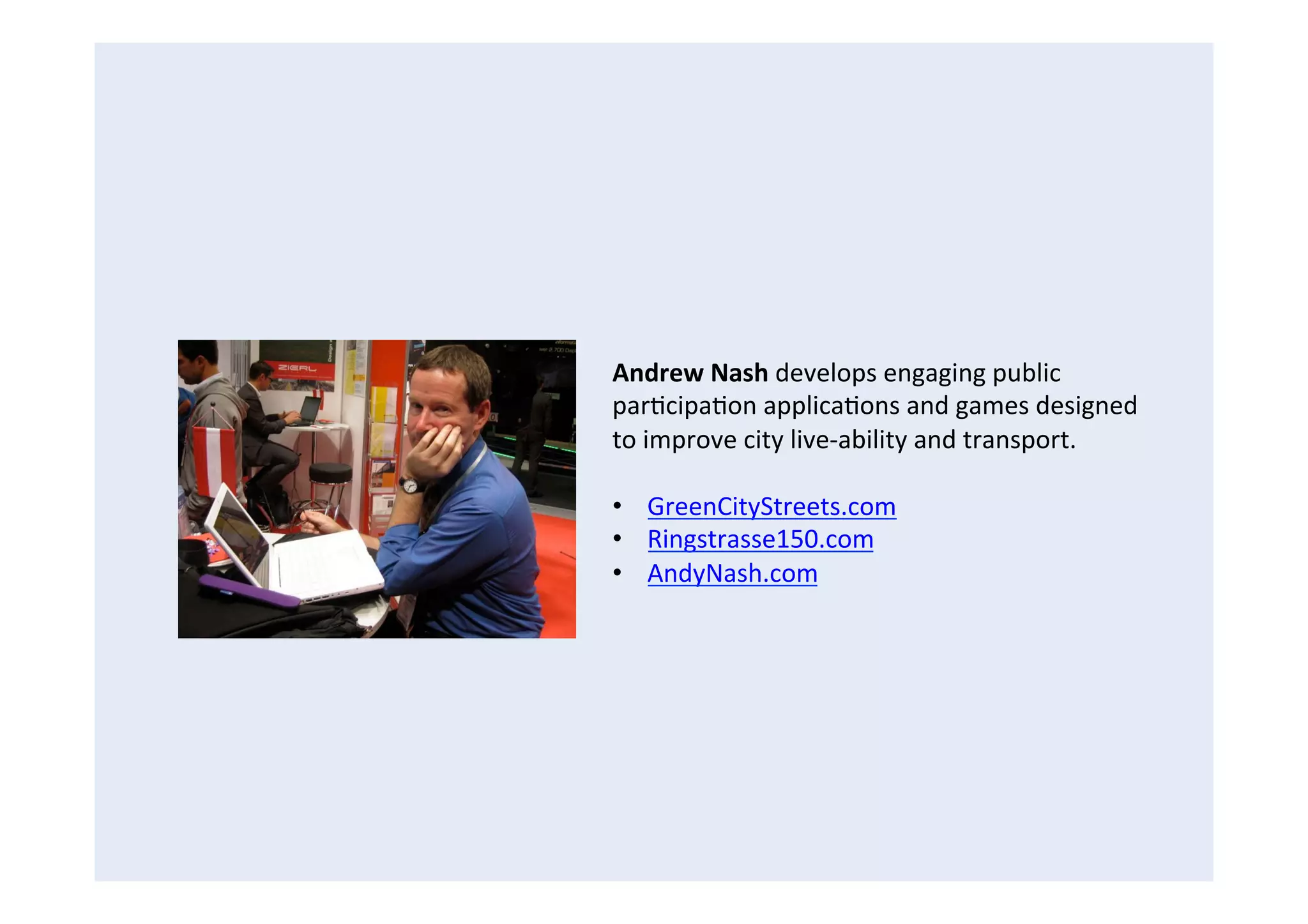 Andrew	
  Nash	
  develops	
  engaging	
  public	
  
parFcipaFon	
  applicaFons	
  and	
  games	
  designed	
  
to	
  improve	
  city	
  live-­‐ability	
  and	
  transport.	
  
	
  
•  GreenCityStreets.com	
  
•  Ringstrasse150.com	
  
•  AndyNash.com	
  
 