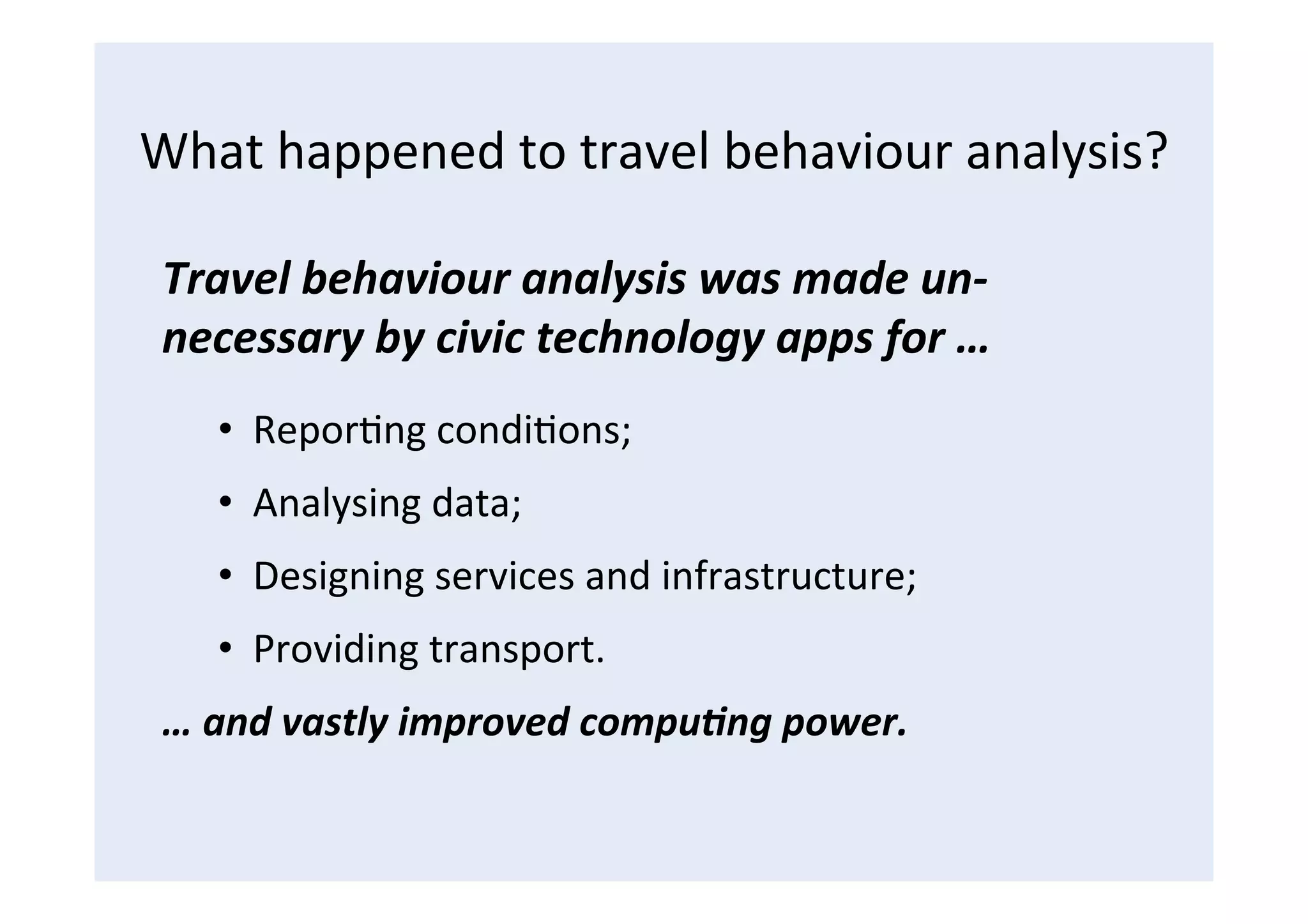 What	
  happened	
  to	
  travel	
  behaviour	
  analysis?	
  
Travel	
  behaviour	
  analysis	
  was	
  made	
  un-­‐
necessary	
  by	
  civic	
  technology	
  apps	
  for	
  …	
  
•  ReporFng	
  condiFons;	
  
•  Analysing	
  data;	
  
•  Designing	
  services	
  and	
  infrastructure;	
  
•  Providing	
  transport.	
  
…	
  and	
  vastly	
  improved	
  compu<ng	
  power.	
  
 