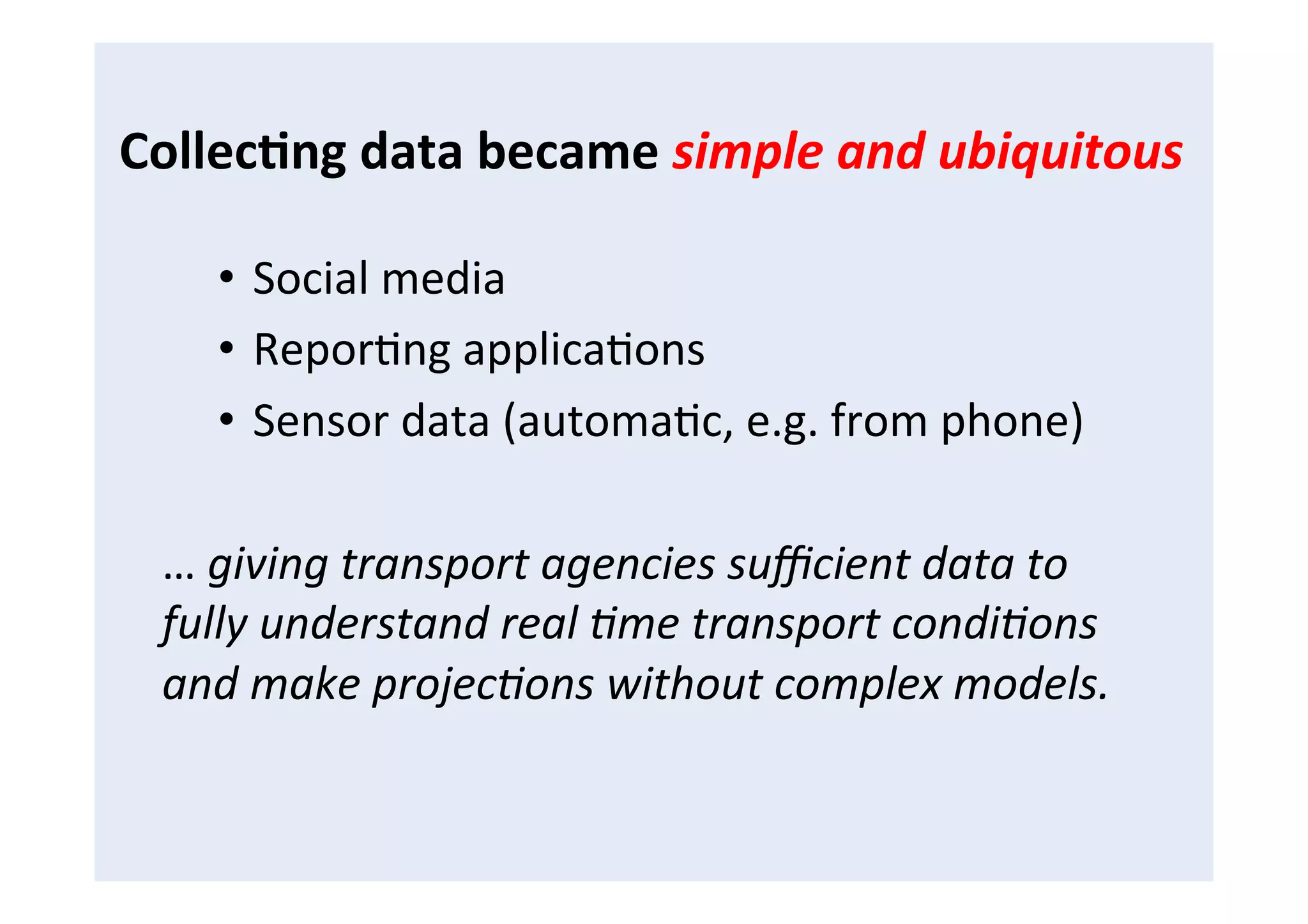 Collec8ng	
  data	
  became	
  simple	
  and	
  ubiquitous	
  
•  Social	
  media	
  
•  ReporFng	
  applicaFons	
  
•  Sensor	
  data	
  (automaFc,	
  e.g.	
  from	
  phone)	
  
…	
  giving	
  transport	
  agencies	
  suﬃcient	
  data	
  to	
  
fully	
  understand	
  real	
  4me	
  transport	
  condi4ons	
  
and	
  make	
  projec4ons	
  without	
  complex	
  models.	
  
 