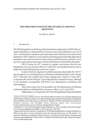 INTERNATIONAL SPORTS LAW AND POLICY BULLETIN 1/2015
THE IMPLEMENTATION OFTHE FIFAREGULATIONS IN
ARGENTINA
by Martin Auletta*
1. Introduction
The FIFARegulations onWorking with Intermediaries replaced the old FIFAPlayers’
Agents Regulations, abandoned the licensing system and established a new set of
rules, with minimum standards and requirements that NationalAssociations shall
implement. FIFA’s objective was to promote and safeguard considerably high ethical
standards in the relations between clubs, players and third parties, and thus to live
up to the requirements of good governance and financial responsibility principles.
FIFA Circular no.1417 warned its member associations that the new
Regulations were to come into effect on 1April 2015, giving them almost a year to
adapt their internal Regulations to the new system.
In spite of that, theArgentine FootballAssociation (hereinafter the “AFA”)
did not approve its own Regulations on Working with Intermediaries until 10 June
2015.1
Therefore, for 2 months and 10 days ranging from 1April to 11 June 2015,
inArgentina the oldAFAPlayers’Agents Regulations2
remained in force, although
it was absolutely incompatible with FIFA’s new Regulations on Working with
Intermediaries.
That is the reason why in its preamble, theAFARegulations on Working
with Intermediaries established their retroactive effect, as of 1April 2015.
Additionally, on 23 September 2015 theAFApublished its Special Bulletin
____________________
*
Lawyer (University of Buenos Aires). International Master in Sports Law and Sport Management
(ISDE-Iusport). Diploma in Sports Law, SportsAdministration and Sports Management (Postgraduate
School of BuenosAires Bar). Sports Law Professor. Member ofAIAF (InternationalAssociation for
Football Lawyers) and ALADDE (Latin American Sports Law Association).
E-mail: martin@auletta.com.ar. Facebook:Abogado MartinAuletta.
1
Published on 11 June 2015 throughAFASpecial Bulletin no. 5047, available in the following link:
www.afa.org.ar/upload/boletines/BOL_Comite_Ejecutivo_5047.pdf.
2
Approved by theAFAExecutive Committee on 13/04/2004 and published in its Special Bulletin no.
3606 one day later. For more information about the old legal framework, see: M. Auletta, “Los
agentes de futbolistas en Argentina. Marco normativo. Inconsistencias del régimen. Propuesta para
una mayor seguridad jurídica”, Mayo de 2012, available in the following link: http://iusport.es/images2/
stories//auletta-agentes.pdf.
 