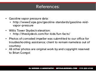References:
 Gasoline vapor pressure data:
 http://www2.epa.gov/gasoline-standards/gasoline-reid-
vapor-pressure
 Willis Tower Skydeck elevation:
 http://theskydeck.com/for-kids/fun-facts/
 Photos of corroded impeller was submitted to our office for
troubleshooting assistance; client to remain nameless out of
courtesy
 All other photos are original work by and copyright reserved
to Brian Gongol
 
