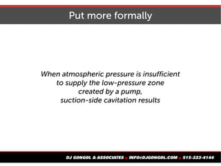 Put more formally
When atmospheric pressure is insufficient
to supply the low-pressure zone
created by a pump,
suction-side cavitation results
 