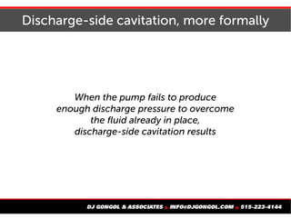 Discharge-side cavitation, more formally
When the pump fails to produce
enough discharge pressure to overcome
the fluid already in place,
discharge-side cavitation results
 