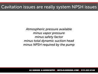 Cavitation issues are really system NPSH issues
Atmospheric pressure available
minus vapor pressure
minus safety factor
minus total dynamic suction head
minus NPSH required by the pump
 