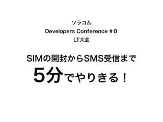 ソラコム
Developers Conference #０
LT大会
SIMの開封からSMS受信まで
5分でやりきる！
 