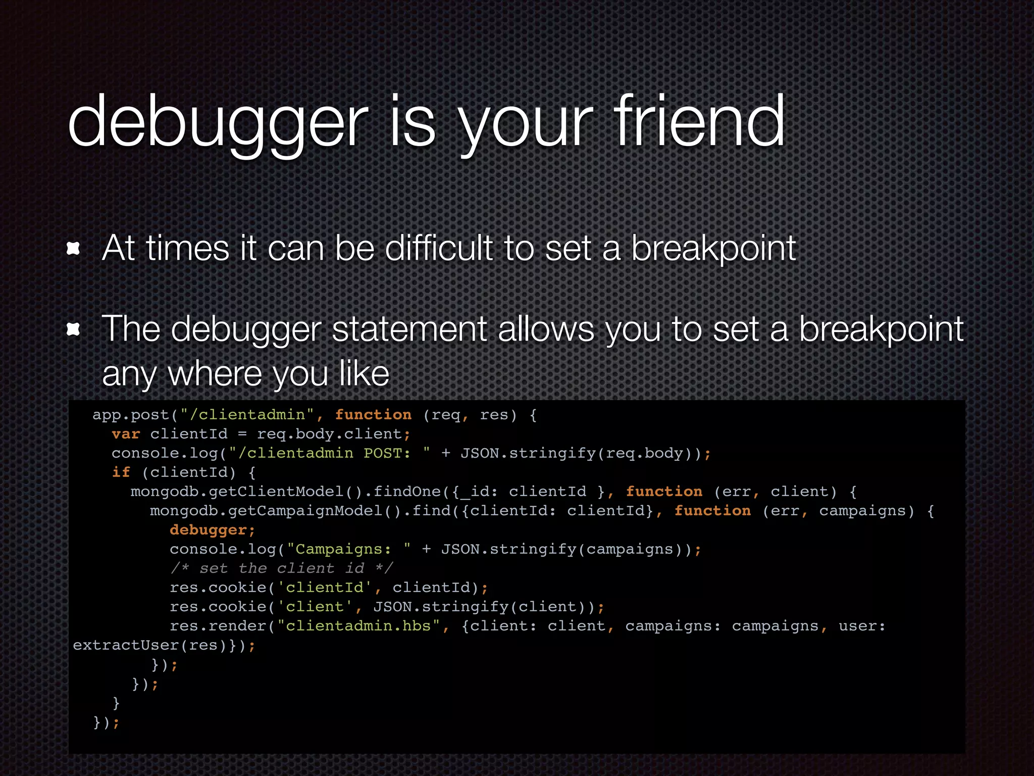debugger is your friend
At times it can be difﬁcult to set a breakpoint
The debugger statement allows you to set a breakpoint
any where you like
app.post("/clientadmin", function (req, res) {
var clientId = req.body.client;
console.log("/clientadmin POST: " + JSON.stringify(req.body));
if (clientId) {
mongodb.getClientModel().findOne({_id: clientId }, function (err, client) {
mongodb.getCampaignModel().find({clientId: clientId}, function (err, campaigns) {
debugger;
console.log("Campaigns: " + JSON.stringify(campaigns));
/* set the client id */
res.cookie('clientId', clientId);
res.cookie('client', JSON.stringify(client));
res.render("clientadmin.hbs", {client: client, campaigns: campaigns, user:
extractUser(res)});
});
});
}
});
 