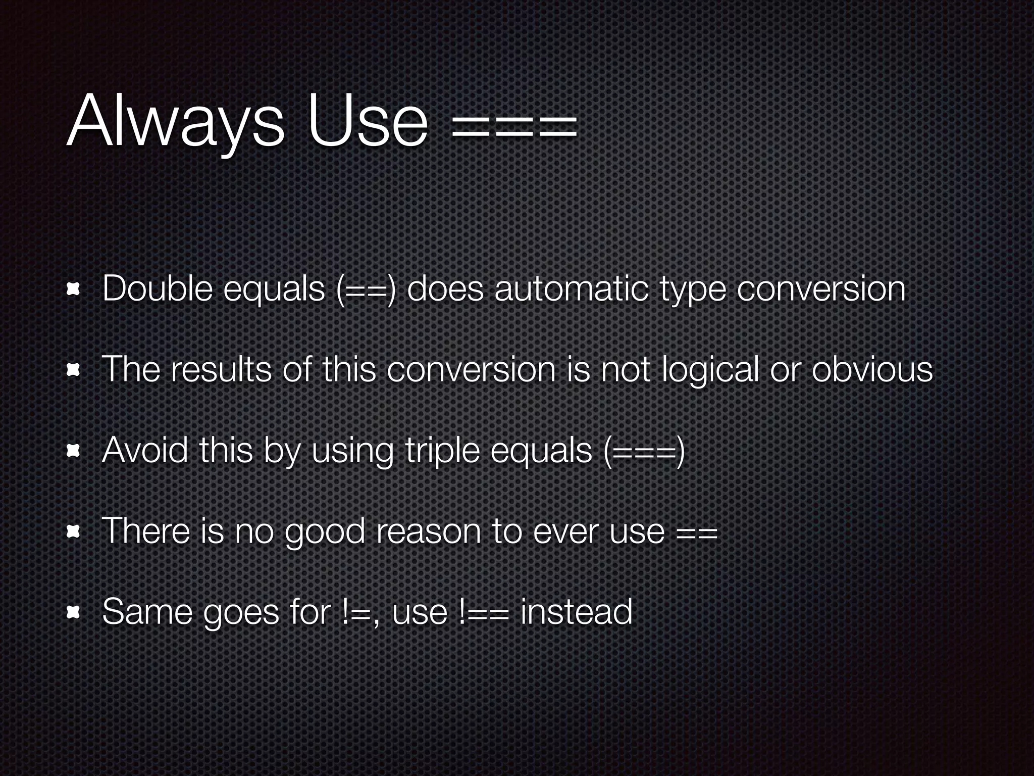 Always Use ===
Double equals (==) does automatic type conversion
The results of this conversion is not logical or obvious
Avoid this by using triple equals (===)
There is no good reason to ever use ==
Same goes for !=, use !== instead
 