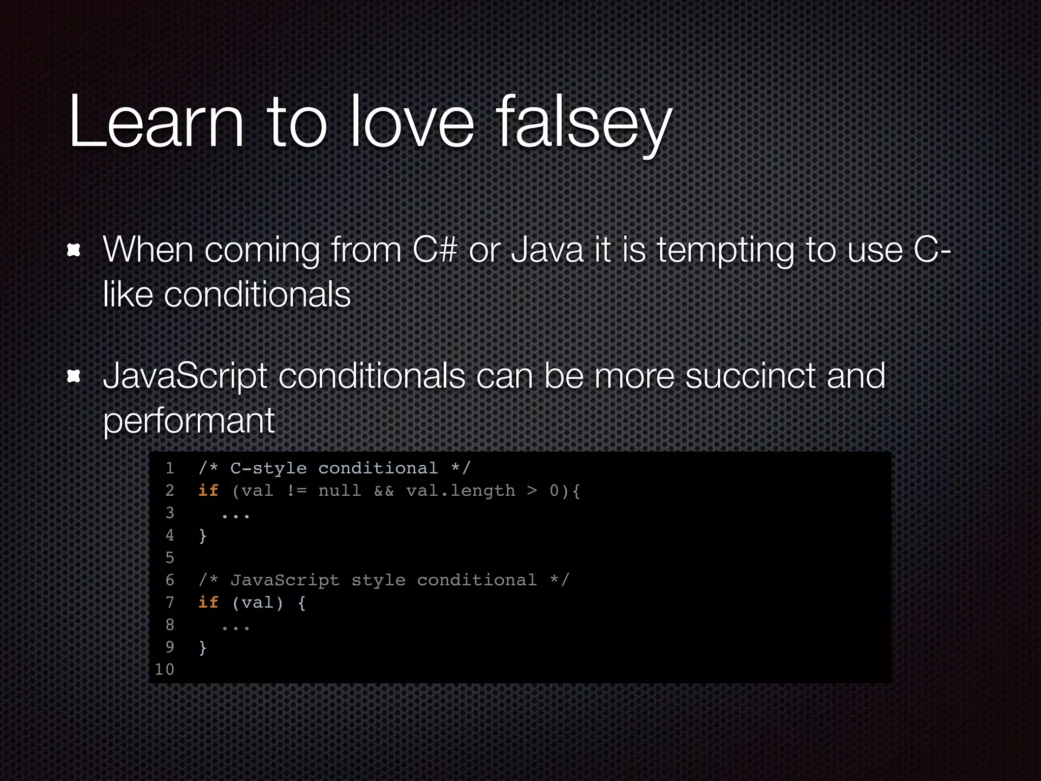 Learn to love falsey
When coming from C# or Java it is tempting to use C-
like conditionals
JavaScript conditionals can be more succinct and
performant
1 /* C-style conditional */
2 if (val != null && val.length > 0){
3 ...
4 }
5
6 /* JavaScript style conditional */
7 if (val) {
8 ...
9 }
10
 