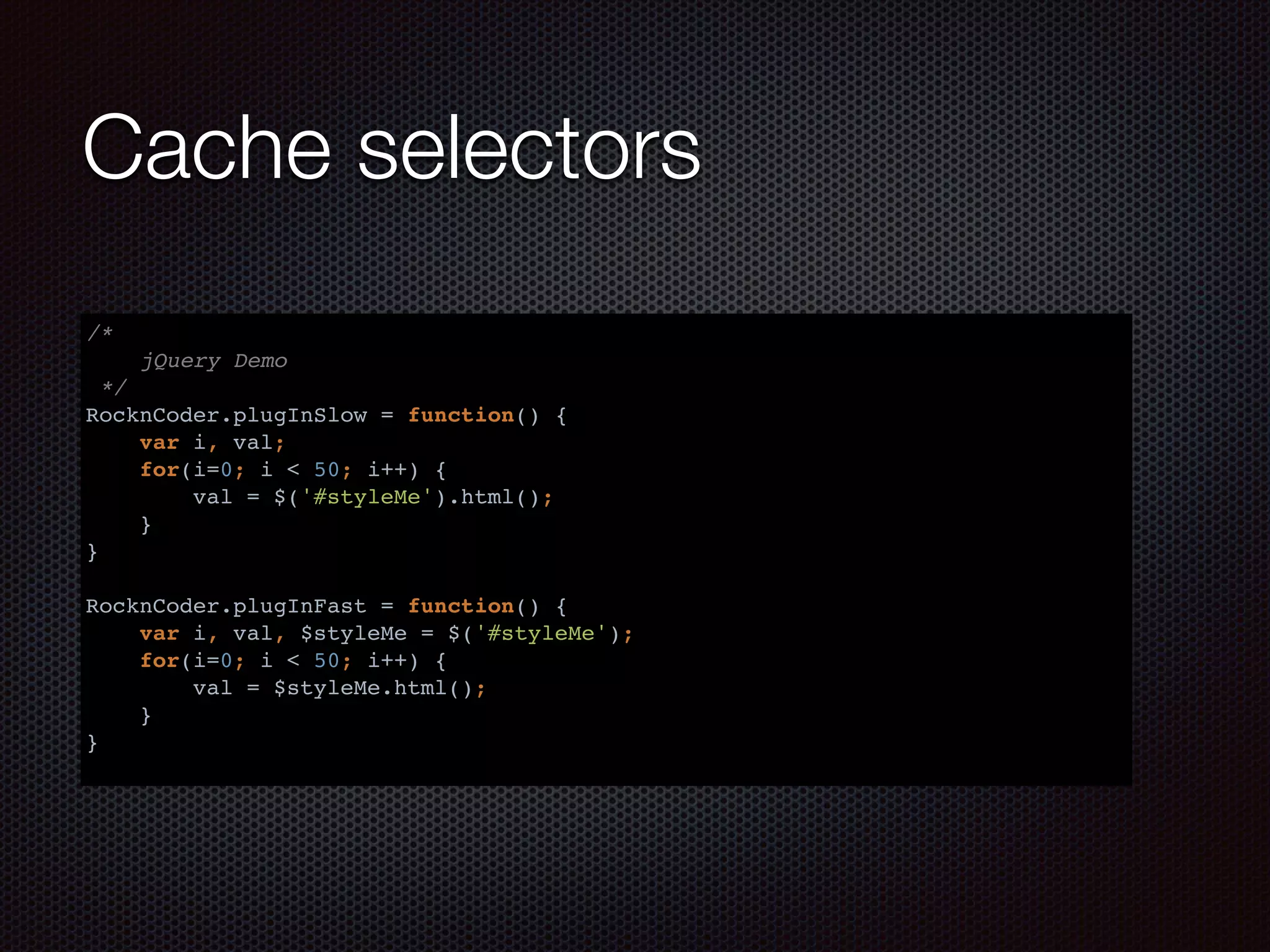 Cache selectors
/*
jQuery Demo
*/
RocknCoder.plugInSlow = function() {
var i, val;
for(i=0; i < 50; i++) {
val = $('#styleMe').html();
}
}
RocknCoder.plugInFast = function() {
var i, val, $styleMe = $('#styleMe');
for(i=0; i < 50; i++) {
val = $styleMe.html();
}
}
 