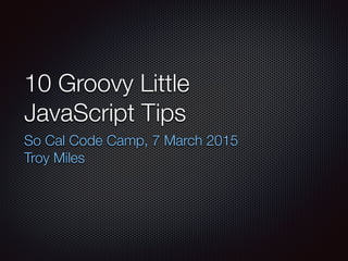 10 Groovy Little
JavaScript Tips
So Cal Code Camp, 7 March 2015
Troy Miles
 
