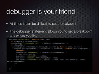 debugger is your friend
At times it can be difﬁcult to set a breakpoint
The debugger statement allows you to set a breakpoint
any where you like
app.post("/clientadmin", function (req, res) {
var clientId = req.body.client;
console.log("/clientadmin POST: " + JSON.stringify(req.body));
if (clientId) {
mongodb.getClientModel().findOne({_id: clientId }, function (err, client) {
mongodb.getCampaignModel().find({clientId: clientId}, function (err, campaigns) {
debugger;
console.log("Campaigns: " + JSON.stringify(campaigns));
/* set the client id */
res.cookie('clientId', clientId);
res.cookie('client', JSON.stringify(client));
res.render("clientadmin.hbs", {client: client, campaigns: campaigns, user:
extractUser(res)});
});
});
}
});
 