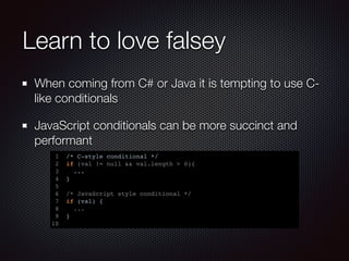 Learn to love falsey
When coming from C# or Java it is tempting to use C-
like conditionals
JavaScript conditionals can be more succinct and
performant
1 /* C-style conditional */
2 if (val != null && val.length > 0){
3 ...
4 }
5
6 /* JavaScript style conditional */
7 if (val) {
8 ...
9 }
10
 
