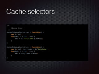 Cache selectors
/*
jQuery Demo
*/
RocknCoder.plugInSlow = function() {
var i, val;
for(i=0; i < 50; i++) {
val = $('#styleMe').html();
}
}
RocknCoder.plugInFast = function() {
var i, val, $styleMe = $('#styleMe');
for(i=0; i < 50; i++) {
val = $styleMe.html();
}
}
 
