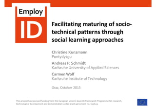 This project has received funding from the European Union’s Seventh Framework Programme for research, 
technological development and demonstration under grant agreement no. 619619
Facilitating maturing of socio‐
technical patterns through
social learning approaches
Graz, October 2015
Christine Kunzmann 
Pontydysgu
Andreas P. Schmidt 
Karlsruhe University of Applied Sciences
Carmen Wolf
Karlsruhe Institute ofTechnology
 