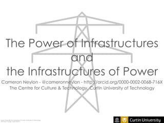 The Power of Infrastructures
and
the Infrastructures of Power
Cameron Neylon - @cameronneylon - http://orcid.org/0000-0002-0068-716X
The Centre for Culture & Technology, Curtin University of Technology
Curtin University is a trademark of Curtin University of Technology
CRICOS Provider Code 00301J
 