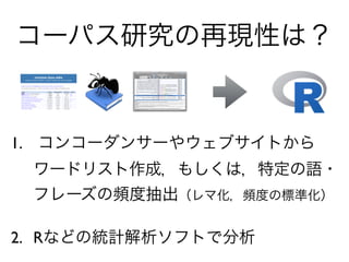 1. コンコーダンサーやウェブサイトから
ワードリスト作成，もしくは，特定の語・
フレーズの頻度抽出（レマ化，頻度の標準化）
2. Rなどの統計解析ソフトで分析
コーパス研究の再現性は？
 