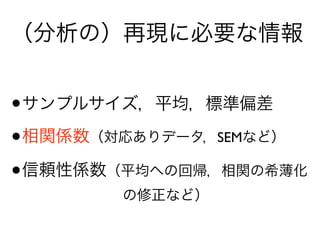 （分析の）再現に必要な情報
•サンプルサイズ，平均，標準偏差
•相関係数（対応ありデータ，SEMなど）
•信頼性係数（平均への回帰，相関の希薄化 
       の修正など）
 