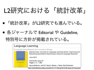L2研究における「統計改革」
•「統計改革」がL2研究でも進んでいる。
• 各ジャーナルで Editorial や Guideline， 
特別号に方針が掲載されている。
http://onlinelibrary.wiley.com/doi/10.1111/lang.2015.65.issue-S1/issuetoc
 