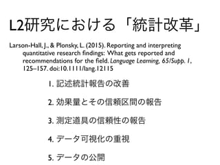 L2研究における「統計改革」
Larson-Hall, J., & Plonsky, L. (2015). Reporting and interpreting  
quantitative research ﬁndings: What gets reported and  
recommendations for the ﬁeld. Language Learning, 65/Supp. 1,  
125–157. doi:10.1111/lang.12115
1. 記述統計報告の改善
2. 効果量とその信頼区間の報告
3. 測定道具の信頼性の報告
4. データ可視化の重視
5. データの公開
 