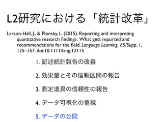 L2研究における「統計改革」
Larson-Hall, J., & Plonsky, L. (2015). Reporting and interpreting  
quantitative research ﬁndings: What gets reported and  
recommendations for the ﬁeld. Language Learning, 65/Supp. 1,  
125–157. doi:10.1111/lang.12115
1. 記述統計報告の改善
2. 効果量とその信頼区間の報告
3. 測定道具の信頼性の報告
4. データ可視化の重視
5. データの公開
 