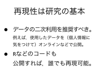再現性は研究の基本
• データの二次利用を推奨すべき。
例えば，使用したデータを（個人情報に 
気をつけて）オンラインなどで公開。	
  
• Rなどのコードも 
公開すれば，誰でも再現可能。
 
