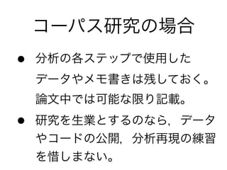 コーパス研究の場合
• 分析の各ステップで使用した 
データやメモ書きは残しておく。 
論文中では可能な限り記載。	
  
• 研究を生業とするのなら，データ
やコードの公開，分析再現の練習
を惜しまない。
 