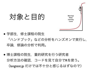 • 学部生，修士課程の院生 
「ハンドブック」などの分析をハンズオンで実行し， 
卒論，修論の分析で利用。
• 博士課程の院生，量的研究を行う研究者 
分析方法の確認，コードを見て自分でRを使う。 
（langtest.jp だけでは不十分と感じるはずなので）
対象と目的
 