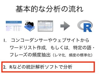 1. コンコーダンサーやウェブサイトから
ワードリスト作成，もしくは，特定の語・
フレーズの頻度抽出（レマ化，頻度の標準化）
2. Rなどの統計解析ソフトで分析
基本的な分析の流れ
 