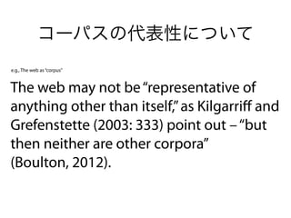 コーパスの代表性について
The web may not be“representative of
anything other than itself,”as Kilgarriﬀ and
Grefenstette (2003: 333) point out –“but
then neither are other corpora” 
(Boulton, 2012).
e.g., The web as“corpus”
 
