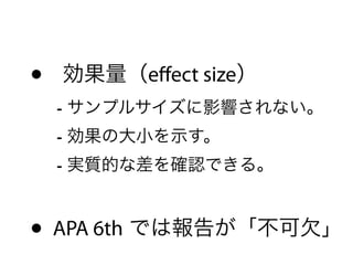 • 効果量（eﬀect size） 
- サンプルサイズに影響されない。 
- 効果の大小を示す。 
- 実質的な差を確認できる。 
• APA 6th では報告が「不可欠」
 