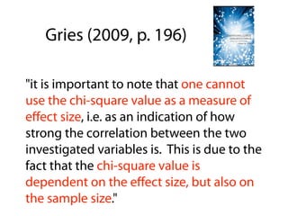"it is important to note that one cannot
use the chi-square value as a measure of
eﬀect size, i.e. as an indication of how
strong the correlation between the two
investigated variables is. This is due to the
fact that the chi-square value is
dependent on the eﬀect size, but also on
the sample size."
Gries (2009, p. 196)
 
